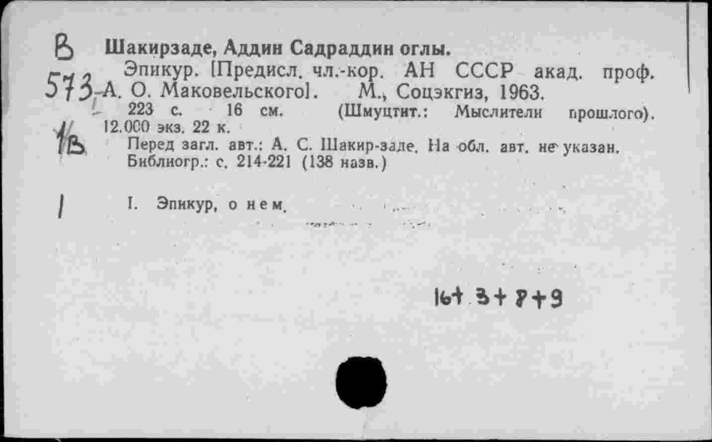 ﻿Р) Шакирзаде, Аддин Садраддин оглы.
. Эпикур. [Предисл. чл.-кор. АН СССР акад. проф. Э75-А. О. Маковельского]. М.> Соцэкгиз, 1963.
- 223 с. 16 см. (Шмуцтит.: Мыслители прошлого). Л. 12.0С0 экз. 22 к.
(£> Перед загл. авт.: А. С. Шакир-заде. На обл. авт. неуказан.
Библиогр.: с. 214-221 (138 назв.)
I. Эпикур, о нем,
И1+Р+9